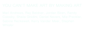 YOU CAN’T MAKE ART BY MAKING ART
Mari Andrews, Ray Beldner, Jordan Biren, Randy Colosky, Sheila Ghidini, Daniel Nevers, Mie Preckler, Sabine Reckewell, Kerry Vander Meer, Stephen Whisler