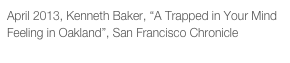 April 2013, Kenneth Baker, “A Trapped in Your Mind Feeling in Oakland”, San Francisco Chronicle